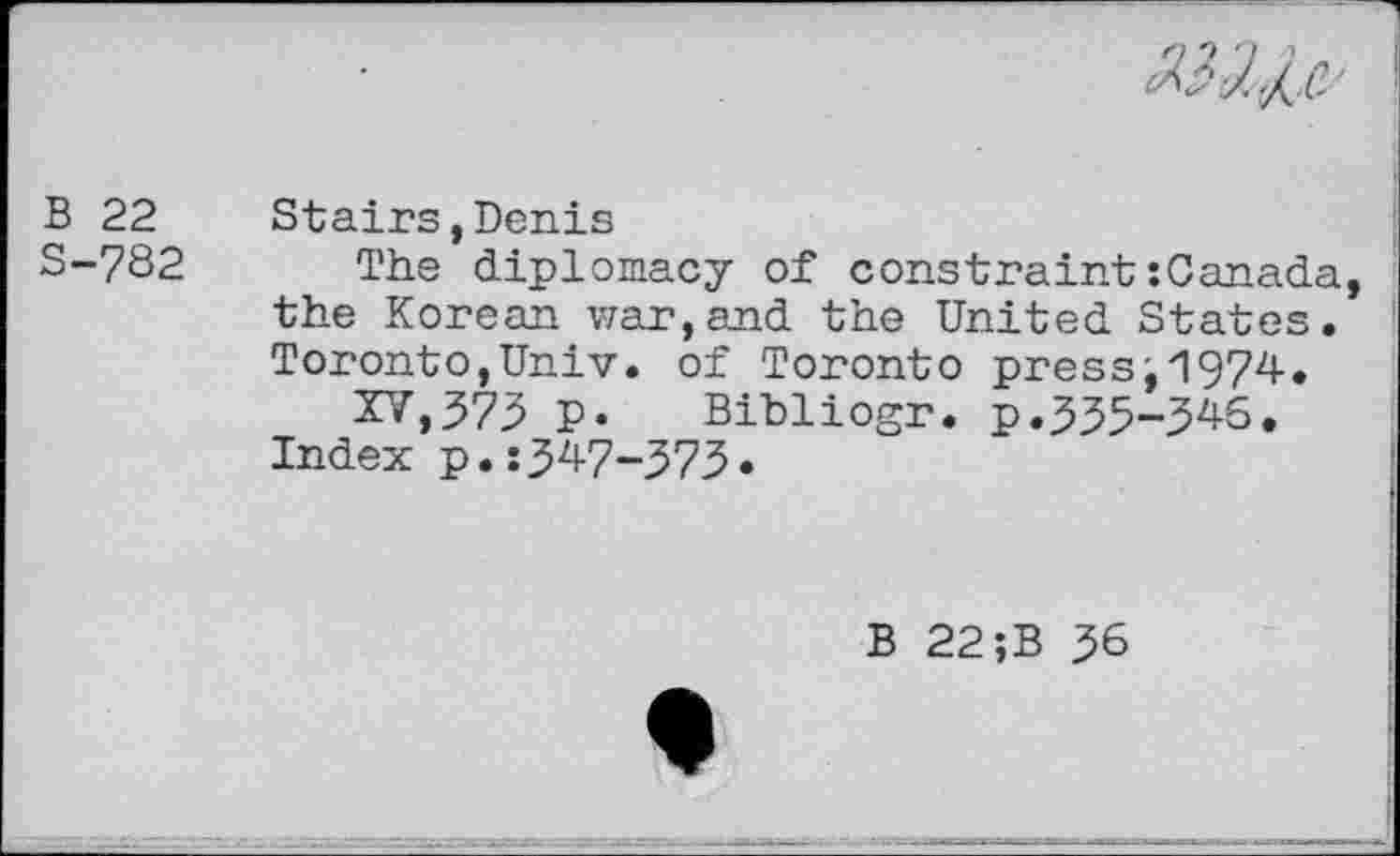 ﻿
B 22 S-782
Stairs,Denis
The diplomacy of constraint:Canada, the Korean war,and the United States. Toronto,Univ, of Toronto press, 1974.
XV,373 p. Bibliogr. p.335-346.
Index p.:347-373»
B 22;B 36